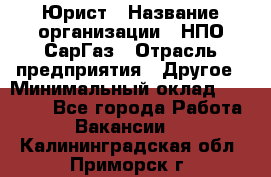 Юрист › Название организации ­ НПО СарГаз › Отрасль предприятия ­ Другое › Минимальный оклад ­ 15 000 - Все города Работа » Вакансии   . Калининградская обл.,Приморск г.